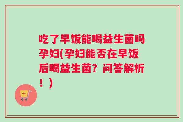 吃了早饭能喝益生菌吗孕妇(孕妇能否在早饭后喝益生菌？问答解析！)