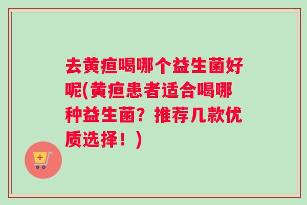 去黄疸喝哪个益生菌好呢(黄疸患者适合喝哪种益生菌？推荐几款优质选择！)