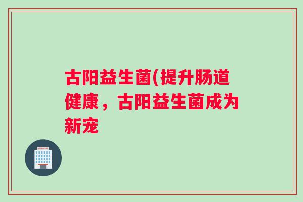 古阳益生菌(提升肠道健康，古阳益生菌成为新宠
