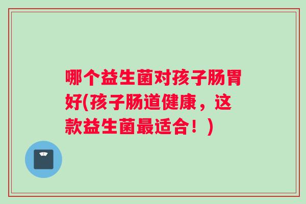 哪个益生菌对孩子肠胃好(孩子肠道健康，这款益生菌最适合！)