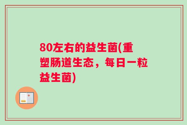 80左右的益生菌(重塑肠道生态，每日一粒益生菌)