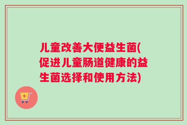 儿童改善大便益生菌(促进儿童肠道健康的益生菌选择和使用方法)