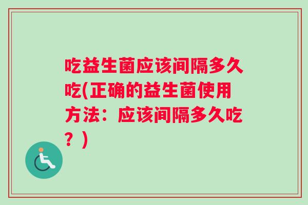 吃益生菌应该间隔多久吃(正确的益生菌使用方法：应该间隔多久吃？)