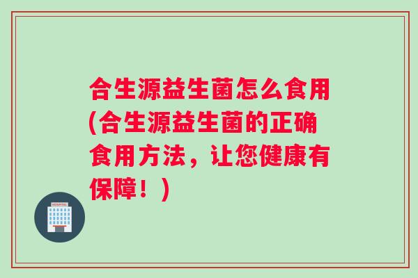 合生源益生菌怎么食用(合生源益生菌的正确食用方法，让您健康有保障！)