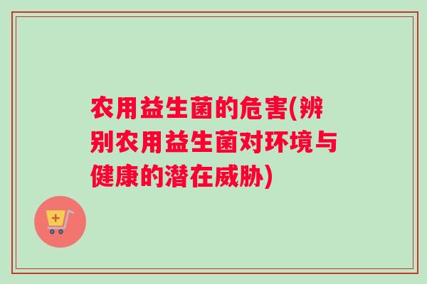 农用益生菌的危害(辨别农用益生菌对环境与健康的潜在威胁)