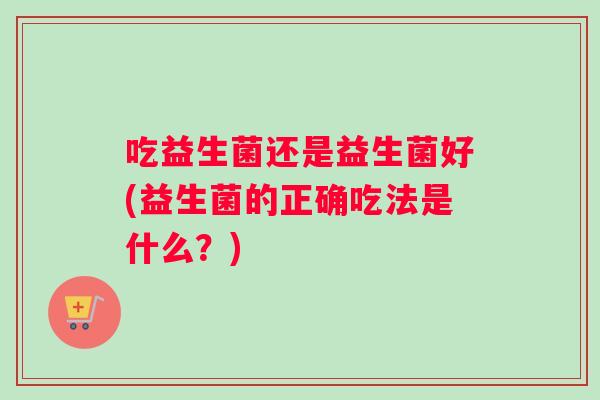 吃益生菌还是益生菌好(益生菌的正确吃法是什么？)