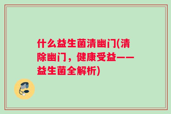 什么益生菌清幽门(清除幽门,健康受益——益生菌全解析) 什么益生菌清幽门(清除幽门,健康受益——益生菌全解析)