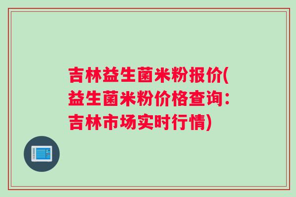 吉林益生菌米粉报价(益生菌米粉价格查询：吉林市场实时行情)