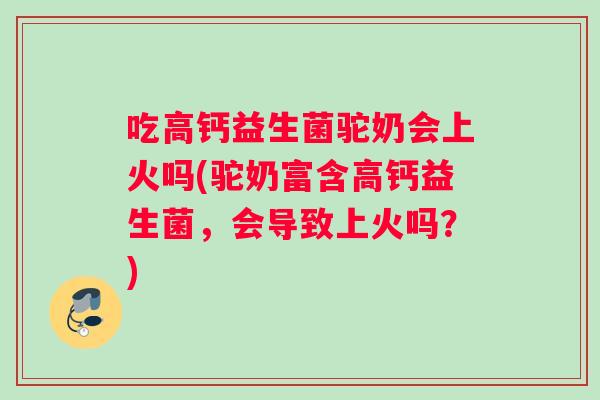 吃高钙益生菌驼奶会上火吗(驼奶富含高钙益生菌，会导致上火吗？)