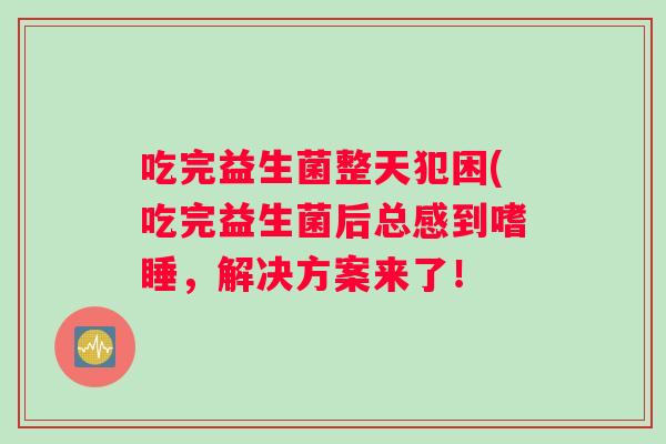 吃完益生菌整天犯困(吃完益生菌后总感到嗜睡,解决方案来了! 吃完益生菌整天犯困(吃完益生菌后总感到嗜睡,解决方案来了!