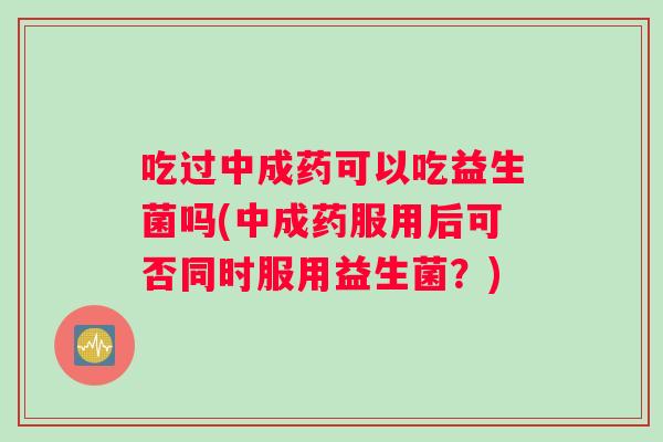 吃过中成药可以吃益生菌吗(中成药服用后可否同时服用益生菌？)