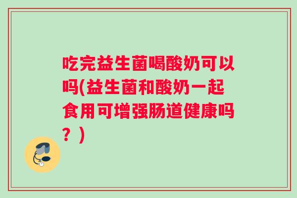 吃完益生菌喝酸奶可以吗(益生菌和酸奶一起食用可增强肠道健康吗?) 吃完益生菌喝酸奶可以吗(益生菌和酸奶一起食用可增强肠道健康吗?)