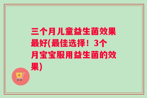 三个月儿童益生菌效果最好(最佳选择！3个月宝宝服用益生菌的效果)
