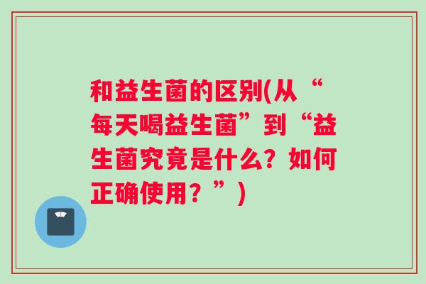 和益生菌的区别(从“每天喝益生菌”到“益生菌究竟是什么？如何正确使用？”)