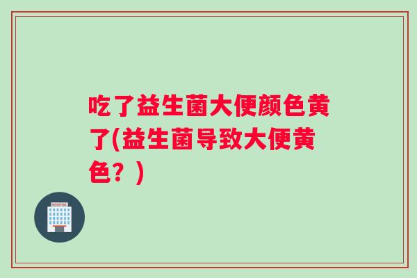 吃了益生菌大便颜色黄了(益生菌导致大便黄色？)