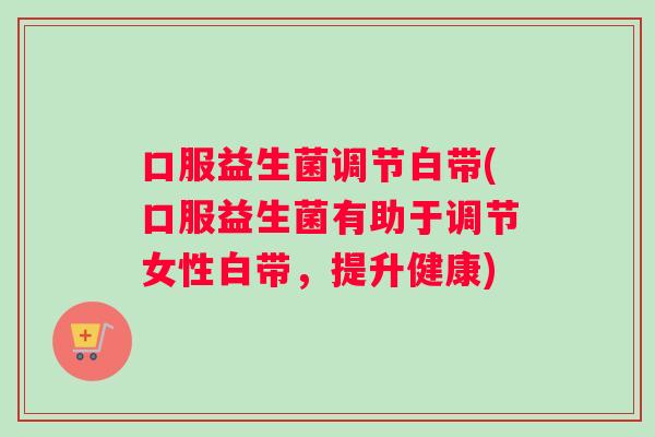 口服益生菌调节白带(口服益生菌有助于调节女性白带，提升健康)