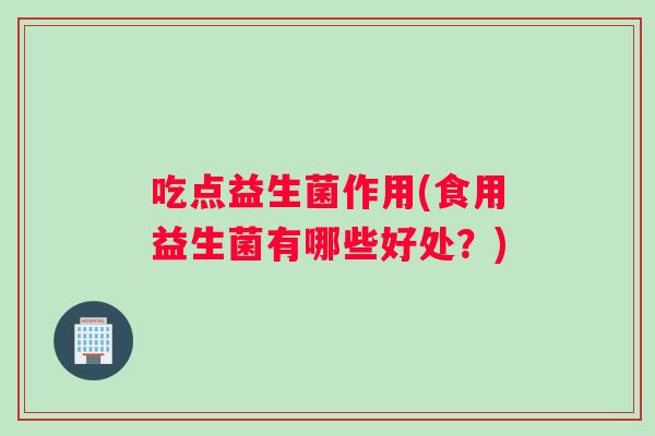 吃点益生菌作用(食用益生菌有哪些好处？)