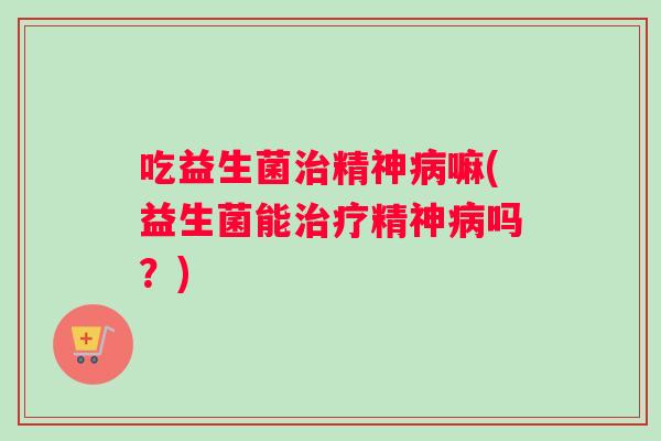 吃益生菌治精神病嘛(益生菌能治疗精神病吗？)