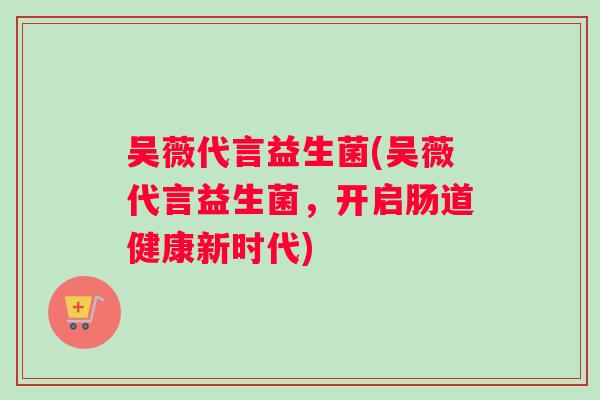 吴薇代言益生菌(吴薇代言益生菌,开启肠道健康新时代) 吴薇代言益生菌(吴薇代言益生菌,开启肠道健康新时代)