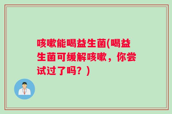 咳嗽能喝益生菌(喝益生菌可缓解咳嗽，你尝试过了吗？)