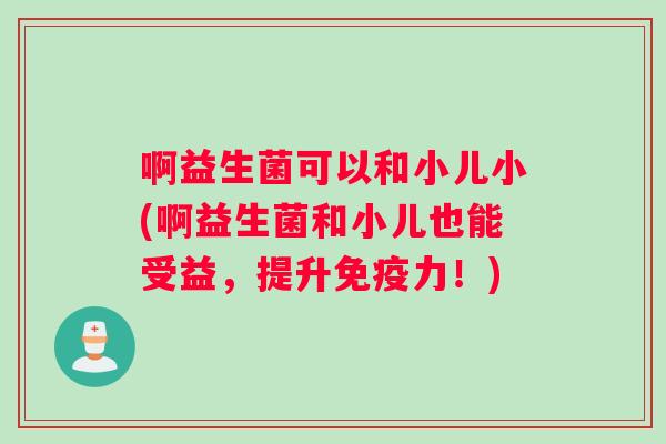 啊益生菌可以和小儿小(啊益生菌和小儿也能受益，提升免疫力！)