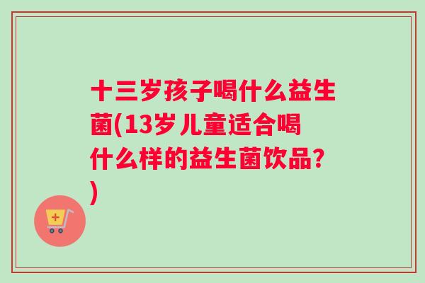 十三岁孩子喝什么益生菌(13岁儿童适合喝什么样的益生菌饮品？)