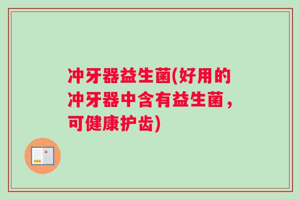 冲牙器益生菌(好用的冲牙器中含有益生菌,可健康护齿) 冲牙器益生菌(好用的冲牙器中含有益生菌,可健康护齿)