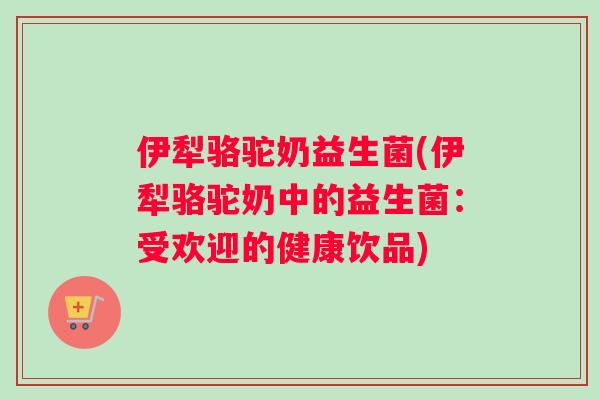 伊犁骆驼奶益生菌(伊犁骆驼奶中的益生菌：受欢迎的健康饮品)