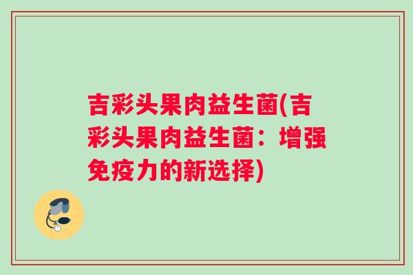 吉彩头果肉益生菌(吉彩头果肉益生菌：增强免疫力的新选择)