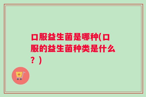 口服益生菌是哪种(口服的益生菌种类是什么？)