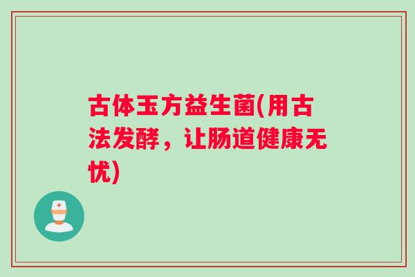 古体玉方益生菌(用古法发酵,让肠道健康无忧) 古体玉方益生菌(用古法发酵,让肠道健康无忧)
