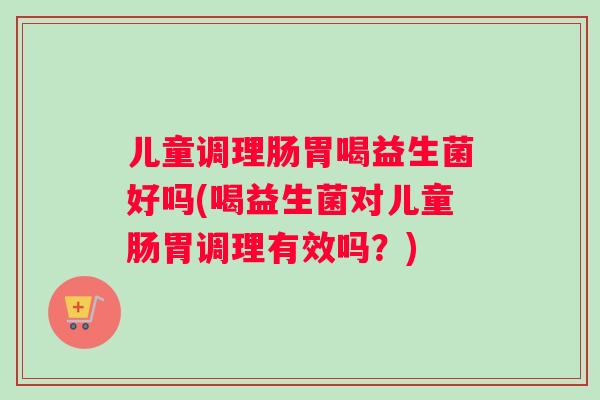 儿童调理肠胃喝益生菌好吗(喝益生菌对儿童肠胃调理有效吗？)