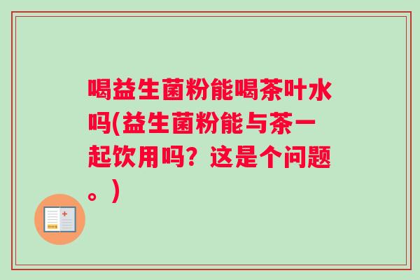 喝益生菌粉能喝茶叶水吗(益生菌粉能与茶一起饮用吗？这是个问题。)