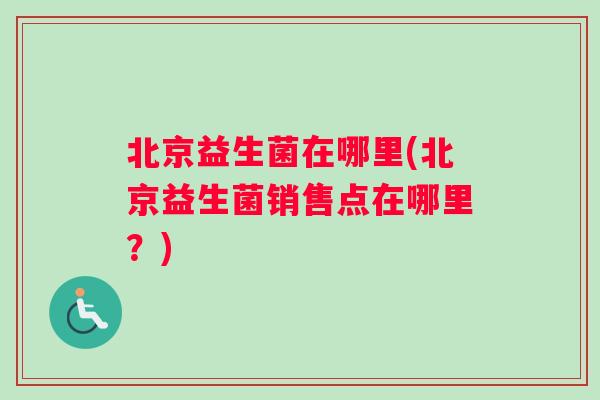 北京益生菌在哪里(北京益生菌销售点在哪里?) 北京益生菌在哪里(北京益生菌销售点在哪里?)