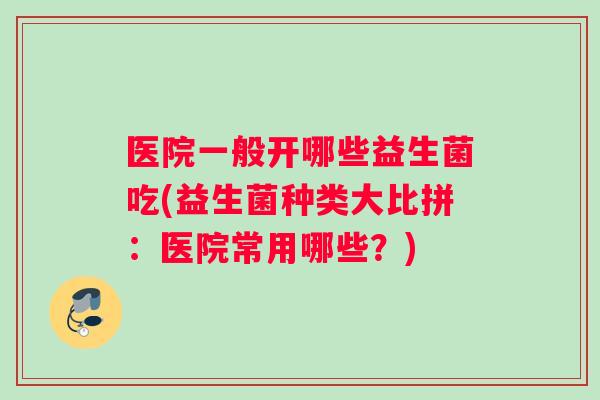 医院一般开哪些益生菌吃(益生菌种类大比拼：医院常用哪些？)