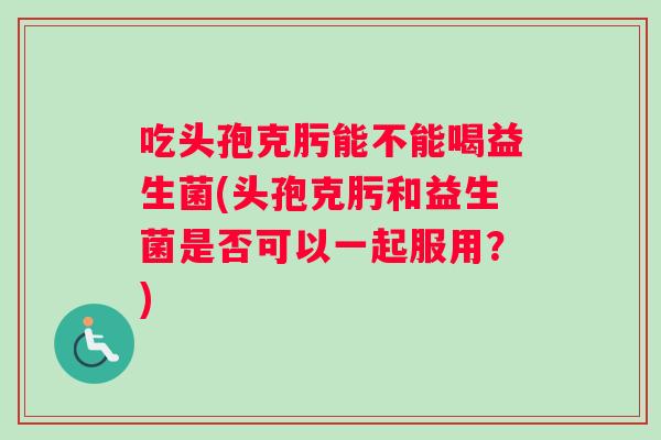 吃头孢克肟能不能喝益生菌(头孢克肟和益生菌是否可以一起服用？)