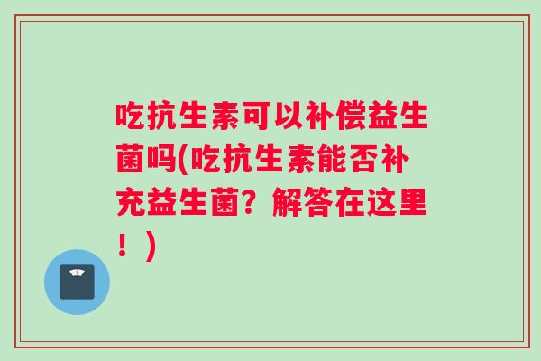 吃抗生素可以补偿益生菌吗(吃抗生素能否补充益生菌?解答在这里!) 吃抗生素可以补偿益生菌吗(吃抗生素能否补充益生菌?解答在这里!)