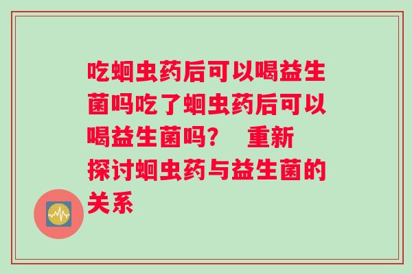 吃蛔虫药后可以喝益生菌吗吃了蛔虫药后可以喝益生菌吗？  重新探讨蛔虫药与益生菌的关系