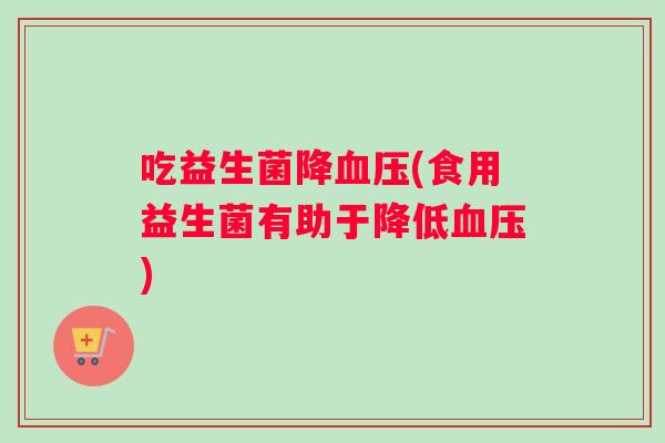 吃益生菌降血压(食用益生菌有助于降低血压)