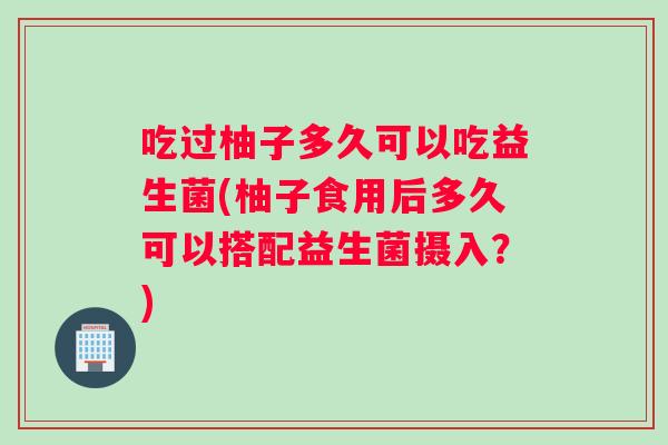 吃过柚子多久可以吃益生菌(柚子食用后多久可以搭配益生菌摄入？)