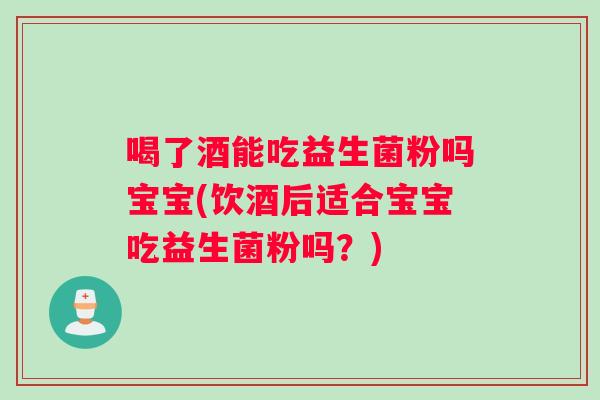 喝了酒能吃益生菌粉吗宝宝(饮酒后适合宝宝吃益生菌粉吗？)