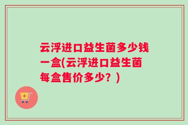 云浮进口益生菌多少钱一盒(云浮进口益生菌每盒售价多少？)