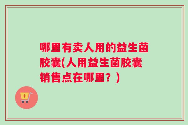 哪里有卖人用的益生菌胶囊(人用益生菌胶囊销售点在哪里？)