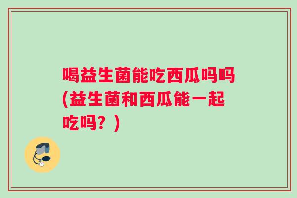 喝益生菌能吃西瓜吗吗(益生菌和西瓜能一起吃吗?) 喝益生菌能吃西瓜吗吗(益生菌和西瓜能一起吃吗?)