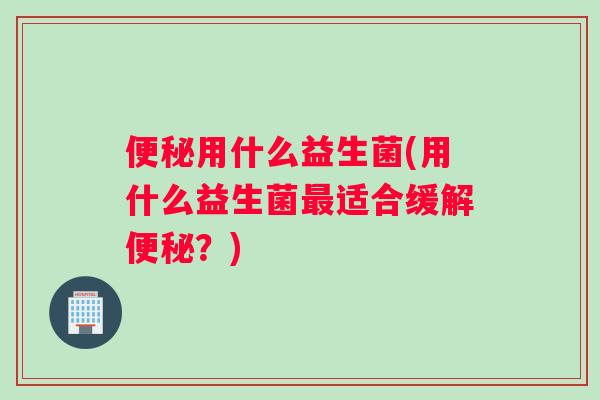 便秘用什么益生菌(用什么益生菌最适合缓解便秘？)