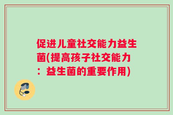 促进儿童社交能力益生菌(提高孩子社交能力:益生菌的重要作用) 促进儿童社交能力益生菌(提高孩子社交能力:益生菌的重要作用)