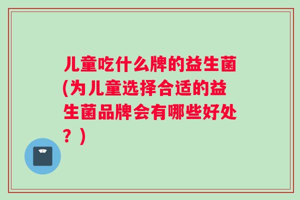 儿童吃什么牌的益生菌(为儿童选择合适的益生菌品牌会有哪些好处？)