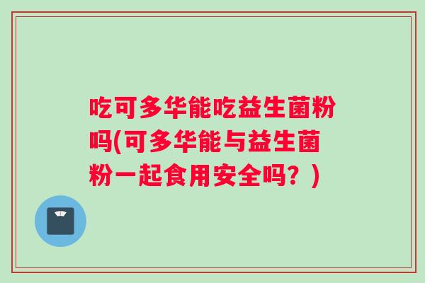 吃可多华能吃益生菌粉吗(可多华能与益生菌粉一起食用安全吗？)