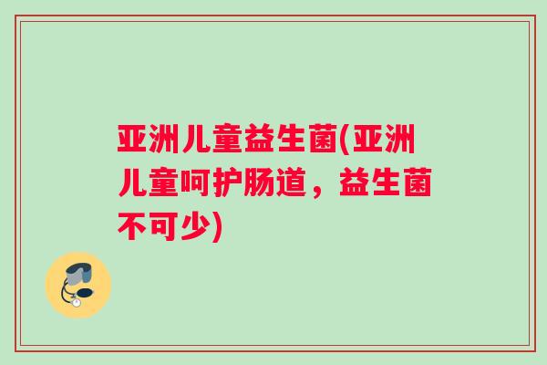 亚洲儿童益生菌(亚洲儿童呵护肠道,益生菌不可少) 亚洲儿童益生菌(亚洲儿童呵护肠道,益生菌不可少)