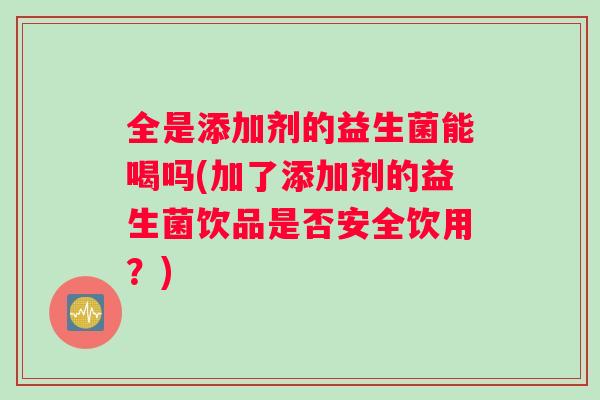 全是添加剂的益生菌能喝吗(加了添加剂的益生菌饮品是否安全饮用？)